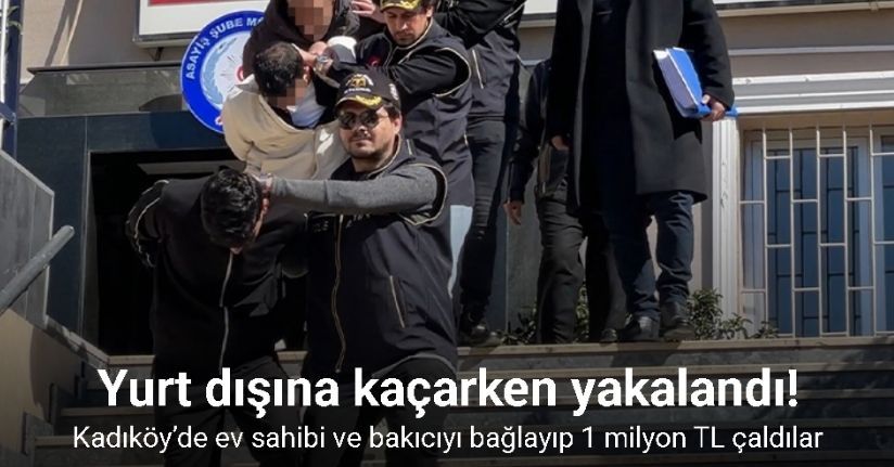 Kadıköy’de ev sahibi ve bakıcıyı bağlayıp 1 milyon TL çaldılar: Şüpheli yurt dışına kaçarken yakalandı
