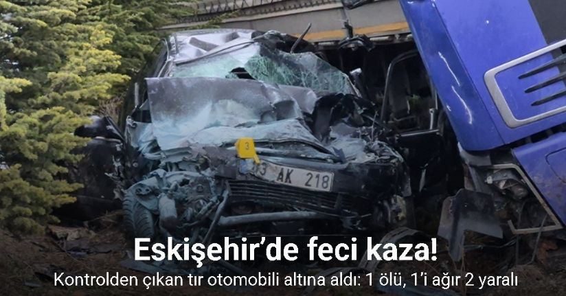 Eskişehir’de kontrolden çıkan tır otomobili altına aldı: 1 ölü, 1’i ağır 2 yaralı