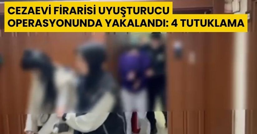 Cezaevi firarisi uyuşturucu operasyonunda yakalandı: 4 tutuklama