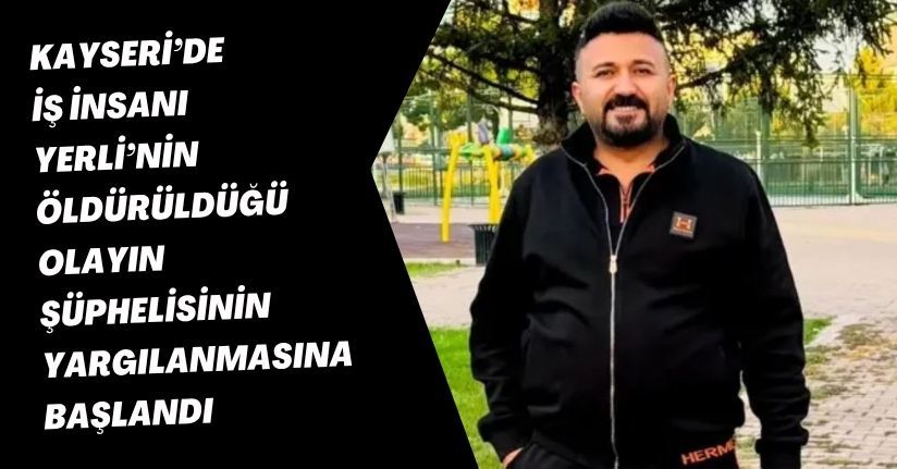 Kayseri’de iş insanı Yerli’nin öldürüldüğü olayın şüphelisinin yargılanmasına başlandı
