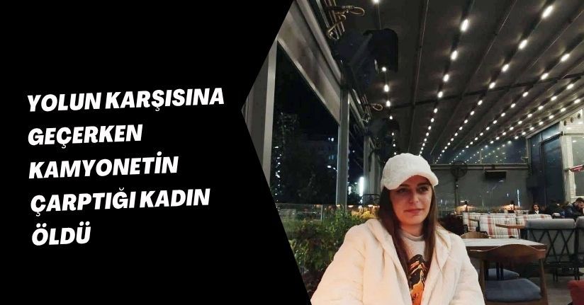 Yolun karşısına geçerken kamyonetin çarptığı kadın öldü