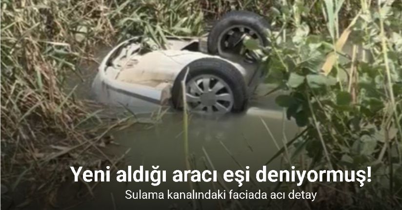 Sulama kanalındaki faciada acı detay: Yeni aldığı otomobili eşi deniyormuş