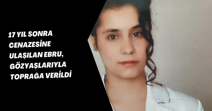 17 yıl sonra cenazesine ulaşılan Ebru, gözyaşlarıyla toprağa verildi