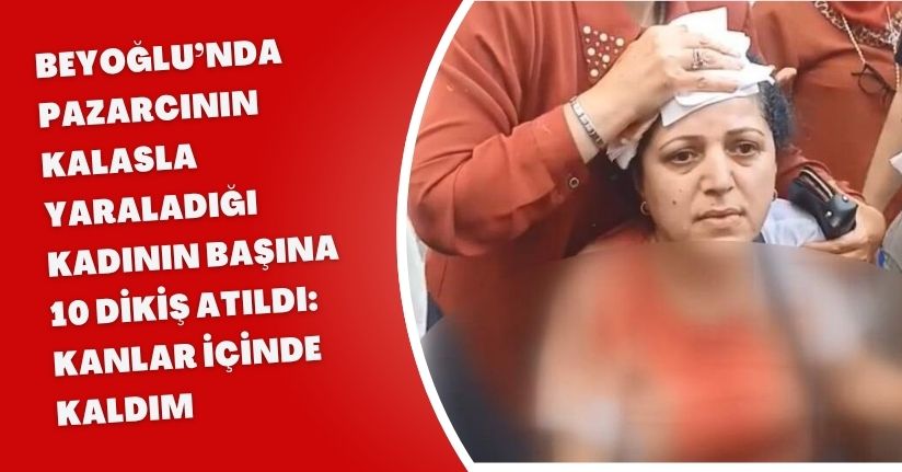 Beyoğlu’nda pazarcının kalasla yaraladığı kadının başına 10 dikiş atıldı: Kanlar içinde kaldım