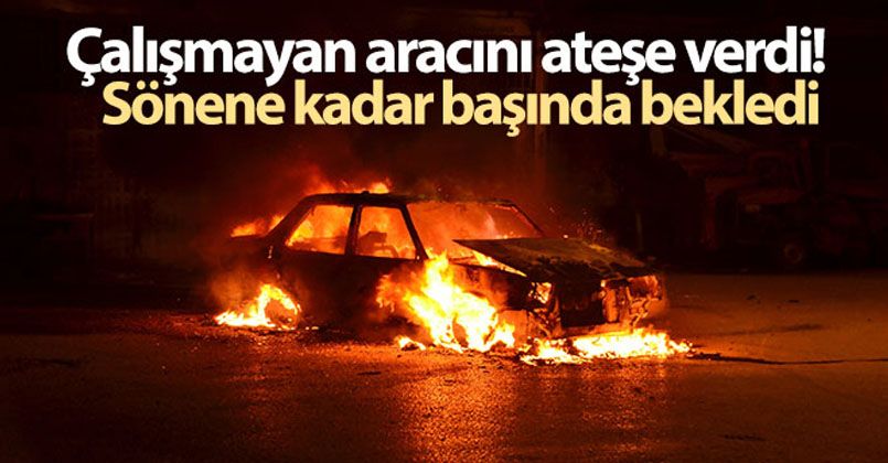 Çalışmayan aracını ateşe verdi, sönene kadar başında bekledi