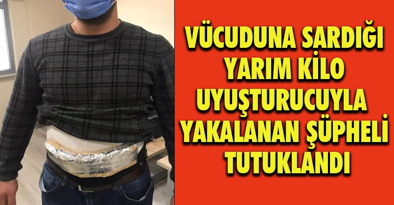 Vücuduna sardığı yarım kilo uyuşturucuyla yakalanan şüpheli tutuklandı